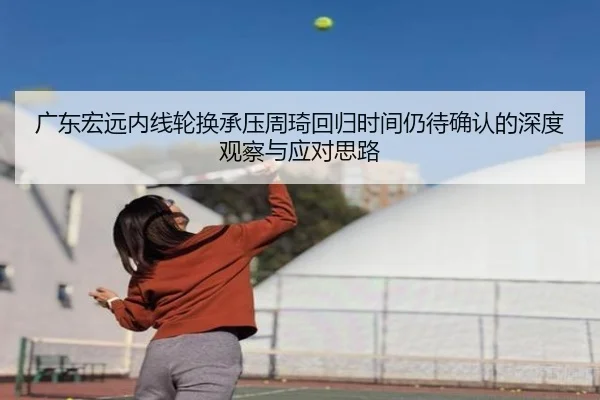 广东宏远内线轮换承压周琦回归时间仍待确认的深度观察与应对思路