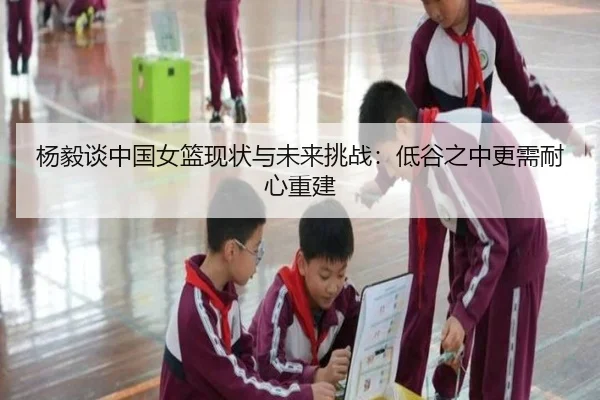 杨毅谈中国女篮现状与未来挑战：低谷之中更需耐心重建