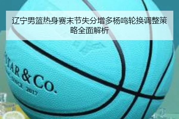 辽宁男篮热身赛末节失分增多杨鸣轮换调整策略全面解析